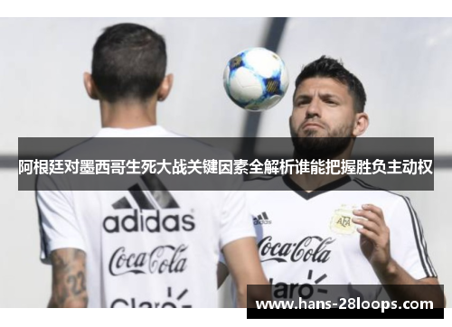 阿根廷对墨西哥生死大战关键因素全解析谁能把握胜负主动权