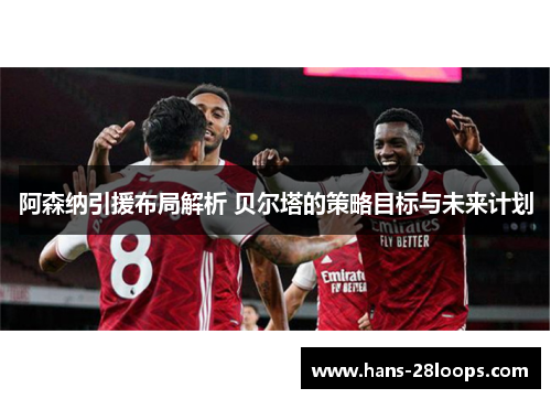 阿森纳引援布局解析 贝尔塔的策略目标与未来计划