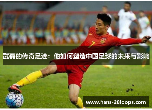 武磊的传奇足迹：他如何塑造中国足球的未来与影响