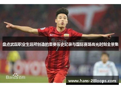 盘点武磊职业生涯所创造的重要历史纪录与国际赛场高光时刻全景集