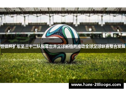 世俱杯扩军至三十二队揭幕世界足球新格局推动全球足球联赛整合发展